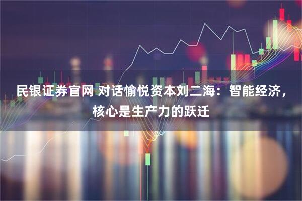 民银证券官网 对话愉悦资本刘二海：智能经济，核心是生产力的跃迁