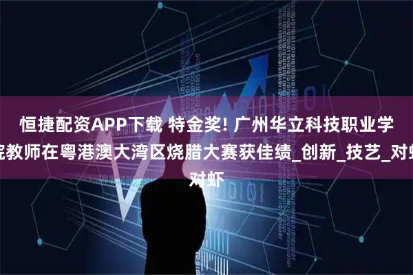 恒捷配资APP下载 特金奖! 广州华立科技职业学院教师在粤港澳大湾区烧腊大赛获佳绩_创新_技艺_对虾