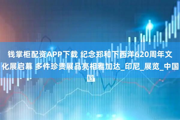钱掌柜配资APP下载 纪念郑和下西洋620周年文化展启幕 多件珍贵展品亮相雅加达_印尼_展览_中国