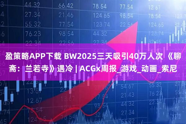盈策略APP下载 BW2025三天吸引40万人次 《聊斋：兰若寺》遇冷 | ACGx周报_游戏_动画_索尼