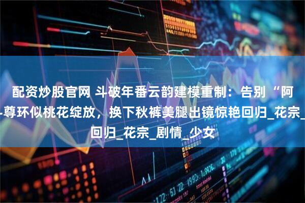 配资炒股官网 斗破年番云韵建模重制：告别 “阿姨脸”，斗尊环似桃花绽放，换下秋裤美腿出镜惊艳回归_花宗_剧情_少女