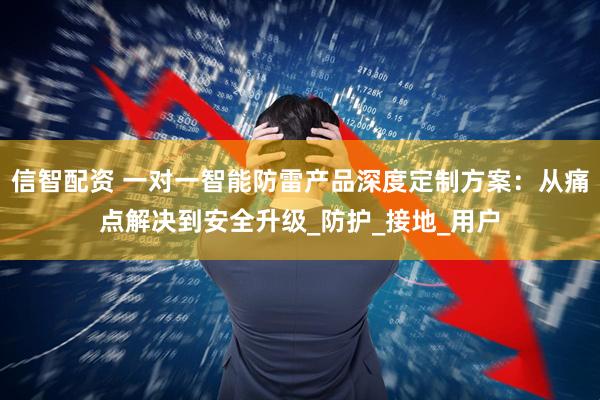 信智配资 一对一智能防雷产品深度定制方案：从痛点解决到安全升级_防护_接地_用户