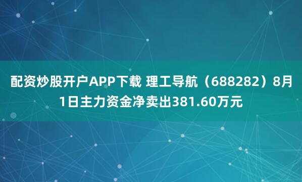 配资炒股开户APP下载 理工导航（688282）8月1日主力资金净卖出381.60万元