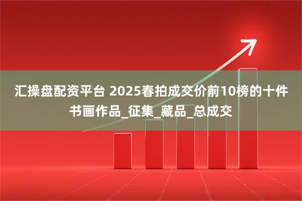 汇操盘配资平台 2025春拍成交价前10榜的十件书画作品_征集_藏品_总成交