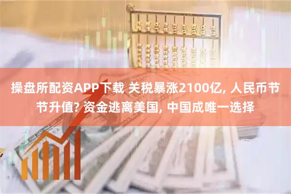 操盘所配资APP下载 关税暴涨2100亿, 人民币节节升值? 资金逃离美国, 中国成唯一选择
