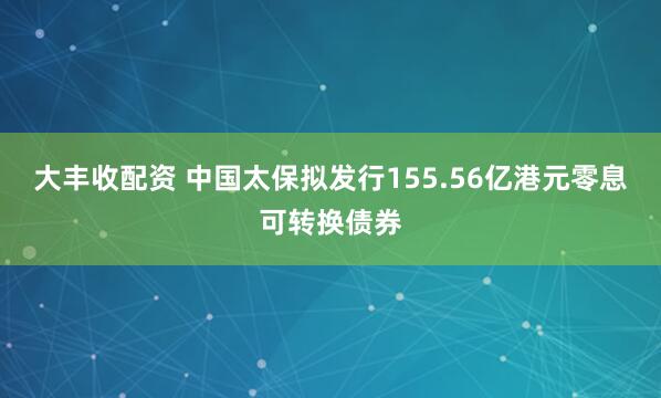 大丰收配资 中国太保拟发行155.56亿港元零息可转换债券