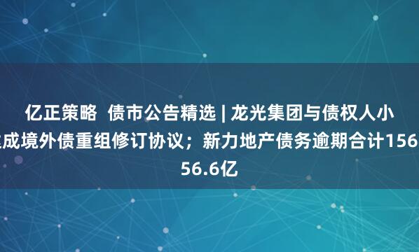 亿正策略  债市公告精选 | 龙光集团与债权人小组达成境外债重组修订协议；新力地产债务逾期合计156.6亿