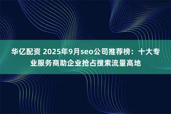 华亿配资 2025年9月seo公司推荐榜：十大专业服务商助企业抢占搜索流量高地