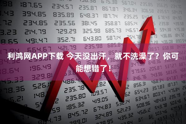 利鸿网APP下载 今天没出汗，就不洗澡了？你可能想错了！
