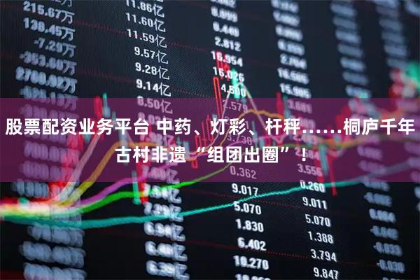 股票配资业务平台 中药、灯彩、杆秤……桐庐千年古村非遗 “组团出圈” ！