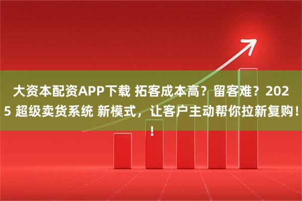 大资本配资APP下载 拓客成本高？留客难？2025 超级卖货系统 新模式，让客户主动帮你拉新复购！