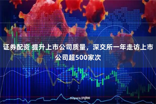 证券配资 提升上市公司质量，深交所一年走访上市公司超500家次