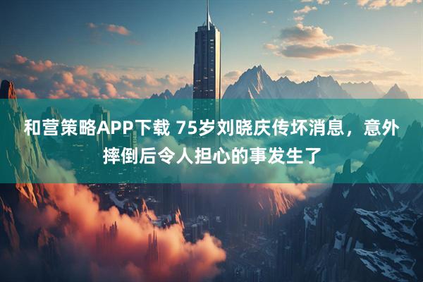 和营策略APP下载 75岁刘晓庆传坏消息，意外摔倒后令人担心的事发生了