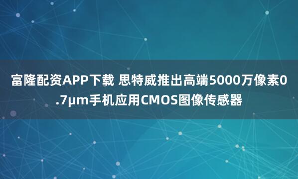 富隆配资APP下载 思特威推出高端5000万像素0.7μm手机应用CMOS图像传感器