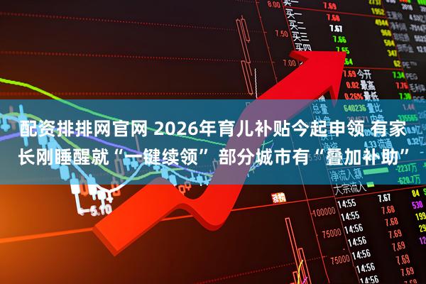 配资排排网官网 2026年育儿补贴今起申领 有家长刚睡醒就“一键续领” 部分城市有“叠加补助”