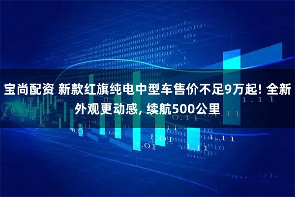 宝尚配资 新款红旗纯电中型车售价不足9万起! 全新外观更动感, 续航500公里