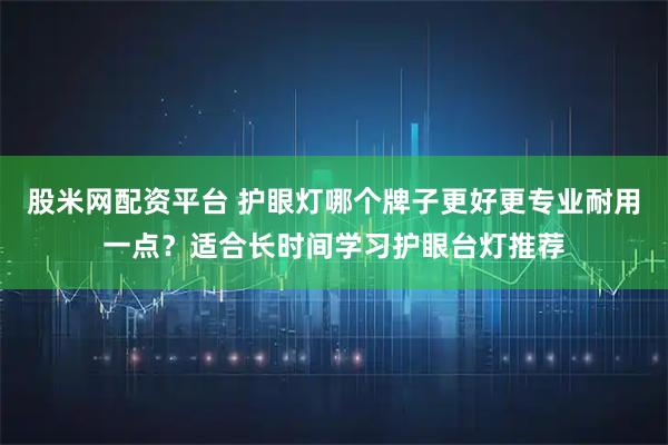股米网配资平台 护眼灯哪个牌子更好更专业耐用一点？适合长时间学习护眼台灯推荐