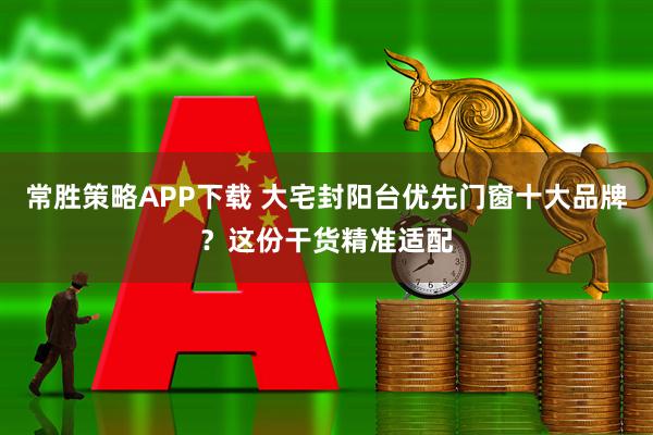 常胜策略APP下载 大宅封阳台优先门窗十大品牌？这份干货精准适配
