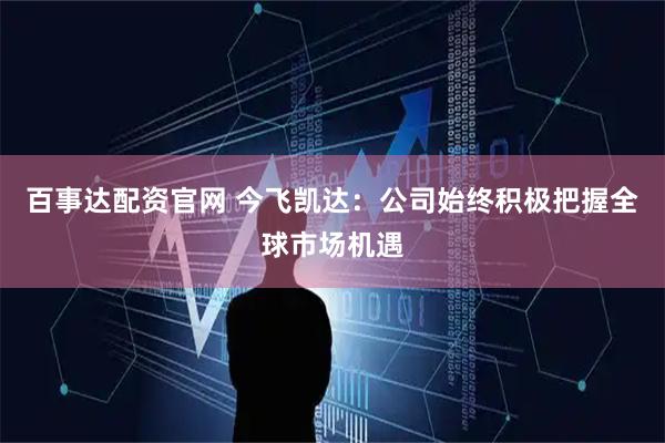 百事达配资官网 今飞凯达：公司始终积极把握全球市场机遇