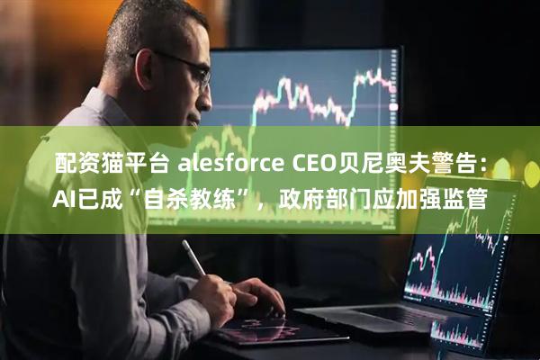 配资猫平台 alesforce CEO贝尼奥夫警告：AI已成“自杀教练”，政府部门应加强监管