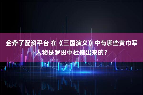 金斧子配资平台 在《三国演义》中有哪些黄巾军人物是罗贯中杜撰出来的？