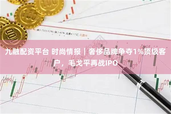 九融配资平台 时尚情报｜奢侈品牌争夺1%顶级客户，毛戈平再战IPO