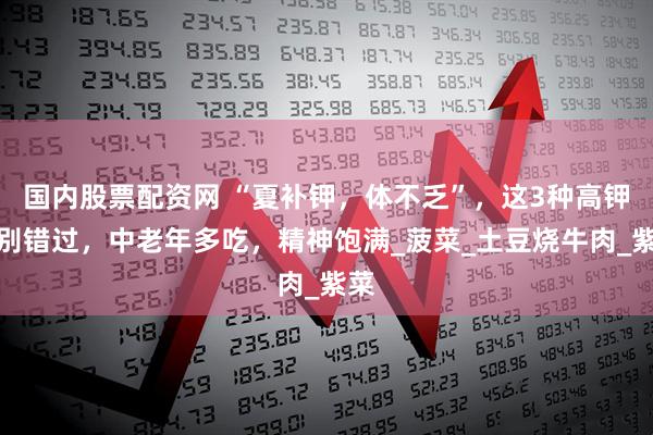 国内股票配资网 “夏补钾，体不乏”，这3种高钾菜别错过，中老年多吃，精神饱满_菠菜_土豆烧牛肉_紫菜