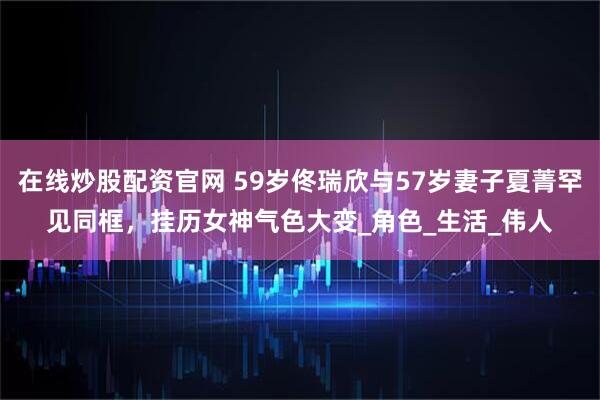在线炒股配资官网 59岁佟瑞欣与57岁妻子夏菁罕见同框，挂历女神气色大变_角色_生活_伟人