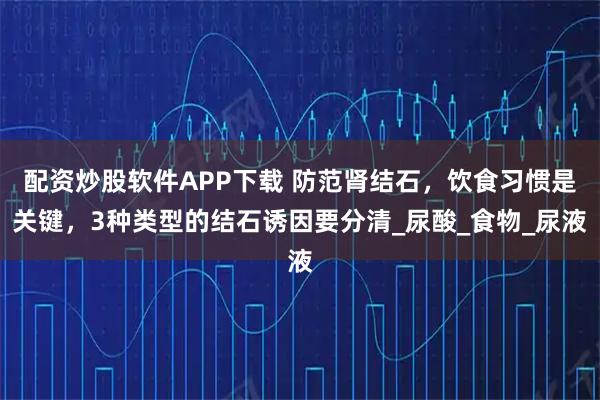 配资炒股软件APP下载 防范肾结石，饮食习惯是关键，3种类型的结石诱因要分清_尿酸_食物_尿液