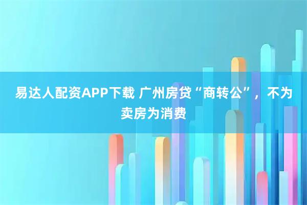 易达人配资APP下载 广州房贷“商转公”，不为卖房为消费