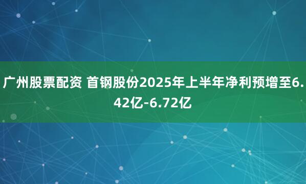 广州股票配资 首钢股份2025年上半年净利预增至6.42亿-6.72亿
