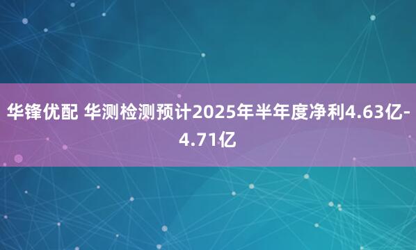 华锋优配 华测检测预计2025年半年度净利4.63亿-4.71亿