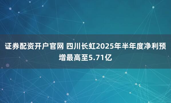 证券配资开户官网 四川长虹2025年半年度净利预增最高至5.71亿