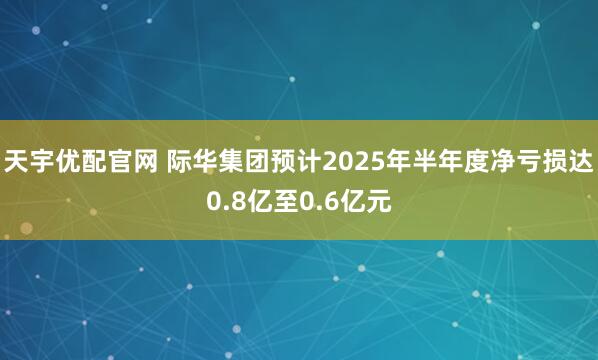 天宇优配官网 际华集团预计2025年半年度净亏损达0.8亿至0.6亿元
