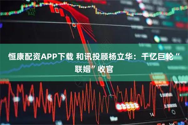 恒康配资APP下载 和讯投顾杨立华：千亿巨轮“联姻”收官