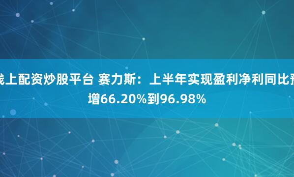 线上配资炒股平台 赛力斯：上半年实现盈利净利同比预增66.20%到96.98%