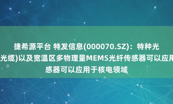 捷希源平台 特发信息(000070.SZ)：特种光缆(耐核辐射光缆)以及宽温区多物理量MEMS光纤传感器可以应用于核电领域