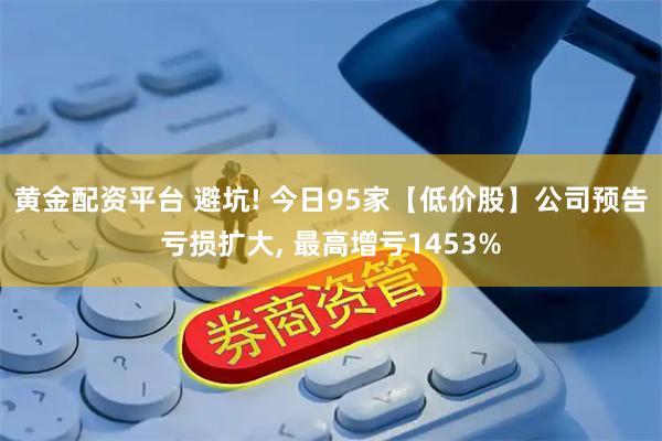 黄金配资平台 避坑! 今日95家【低价股】公司预告亏损扩大, 最高增亏1453%