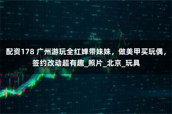 配资178 广州游玩全红婵带妹妹，做美甲买玩偶，签约改动超有趣_照片_北京_玩具