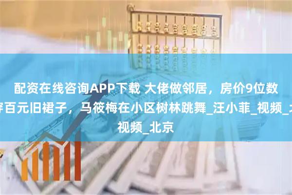 配资在线咨询APP下载 大佬做邻居，房价9位数却穿百元旧裙子，马筱梅在小区树林跳舞_汪小菲_视频_北京