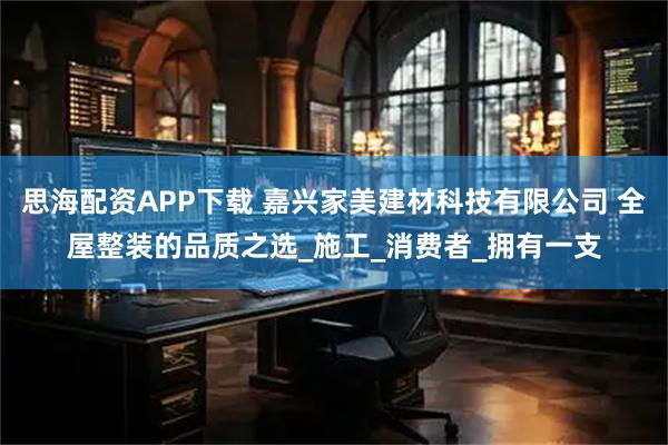 思海配资APP下载 嘉兴家美建材科技有限公司 全屋整装的品质之选_施工_消费者_拥有一支