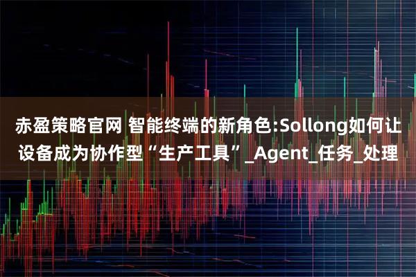 赤盈策略官网 智能终端的新角色:Sollong如何让设备成为协作型“生产工具”_Agent_任务_处理