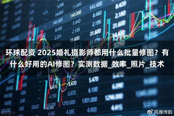 环球配资 2025婚礼摄影师都用什么批量修图？有什么好用的AI修图？实测数据_效率_照片_技术