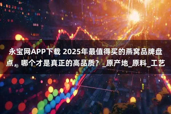永宝网APP下载 2025年最值得买的燕窝品牌盘点，哪个才是真正的高品质？_原产地_原料_工艺