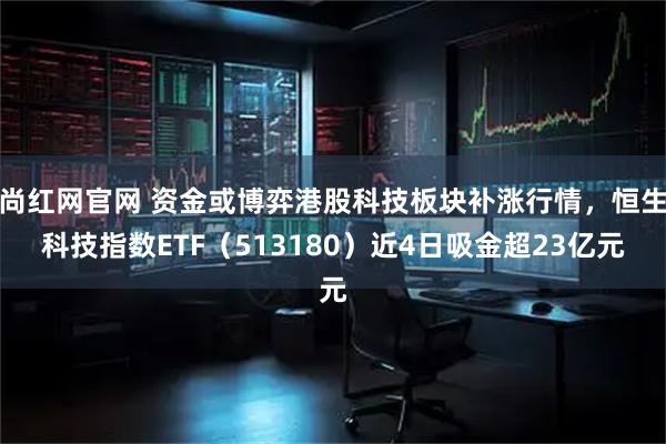 尚红网官网 资金或博弈港股科技板块补涨行情,恒生科技指数ETF(513180)近4日吸金超23亿元