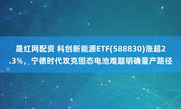 晟红网配资 科创新能源ETF(588830)涨超2.3%,宁德时代攻克固态电池难题明确量产路径
