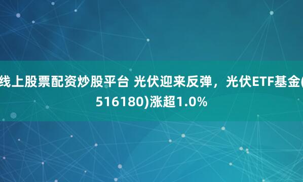 线上股票配资炒股平台 光伏迎来反弹，光伏ETF基金(516180)涨超1.0%