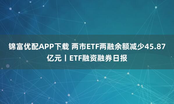 锦富优配APP下载 两市ETF两融余额减少45.87亿元丨ETF融资融券日报