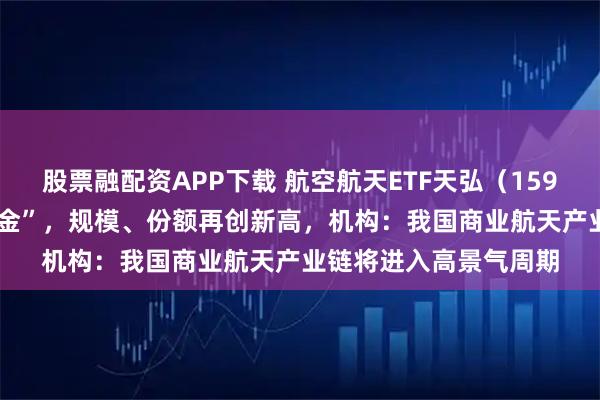 股票融配资APP下载 航空航天ETF天弘（159241）近4日持续“吸金”，规模、份额再创新高，机构：我国商业航天产业链将进入高景气周期