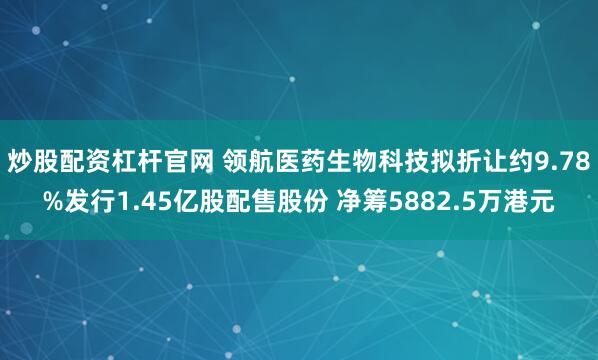 炒股配资杠杆官网 领航医药生物科技拟折让约9.78%发行1.45亿股配售股份 净筹5882.5万港元